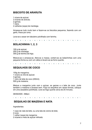 BISCOITO DE ARARUTA
1 xícara de açúcar;
3 xícaras de araruta;
2 gemas;
1 clara;
2 colheres (sopa) de manteiga.

Amassa-se tudo muito bem e fazem-se os biscoitos pequenos, fazendo com um
garfo, frisos por cima.

Leva-se a assar em tabuleiro polvilhado com farinha.



BOLACHINHA 1, 2, 3
100 g de açúcar;
200 g de manteiga;
300 g de farinha de trigo.

Mistura-se e amassa-se. Abre-se a massa, cortam-se as bolachinhas com uma
pequena forma ou com um cálice e levam-se ao forno quente.



SEQUILHOS DE COCO
100g de margarina;
1 xícara ce chá de açúcar;
3 gemas;
1 vidro de leite de coco (200ml);
500 g de maisena.

Misture a margarina junto com o açúcar, as gemas e o leite de coco. Junte
também a maisena e amasse bem. Faça os sequilhos em várias formas, coloque
em uma assadeira polvilhada. Leve ao fogo quente cerca de 25 minutos.

08/09/2005 - Milleni



SEQUILHO DE MAIZENA E NATA
Ingredientes:

1 copo de nata de leite, ou uma lata de creme de leite;
2 ovos
1 colher (sopa) de margarina
2 xícaras e meia de açúcar refinado


                                                                        7
 