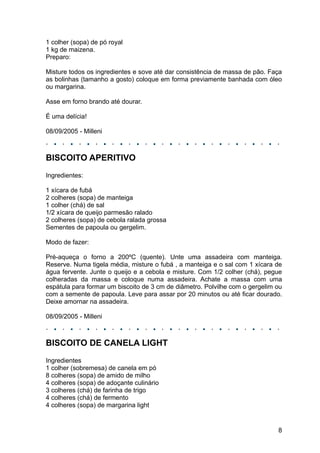 1 colher (sopa) de pó royal
1 kg de maizena.
Preparo:

Misture todos os ingredientes e sove até dar consistência de massa de pão. Faça
as bolinhas (tamanho a gosto) coloque em forma previamente banhada com óleo
ou margarina.

Asse em forno brando até dourar.

É uma delícia!

08/09/2005 - Milleni



BISCOITO APERITIVO
Ingredientes:

1 xícara de fubá
2 colheres (sopa) de manteiga
1 colher (chá) de sal
1/2 xícara de queijo parmesão ralado
2 colheres (sopa) de cebola ralada grossa
Sementes de papoula ou gergelim.

Modo de fazer:

Pré-aqueça o forno a 200ºC (quente). Unte uma assadeira com manteiga.
Reserve. Numa tigela média, misture o fubá , a manteiga e o sal com 1 xícara de
água fervente. Junte o queijo e a cebola e misture. Com 1/2 colher (chá), pegue
colheradas da massa e coloque numa assadeira. Achate a massa com uma
espátula para formar um biscoito de 3 cm de diâmetro. Polvilhe com o gergelim ou
com a semente de papoula. Leve para assar por 20 minutos ou até ficar dourado.
Deixe amornar na assadeira.

08/09/2005 - Milleni



BISCOITO DE CANELA LIGHT
Ingredientes
1 colher (sobremesa) de canela em pó
8 colheres (sopa) de amido de milho
4 colheres (sopa) de adoçante culinário
3 colheres (chá) de farinha de trigo
4 colheres (chá) de fermento
4 colheres (sopa) de margarina light


                                                                              8
 