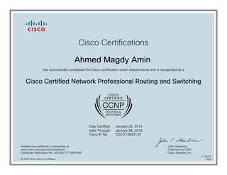Cisco Certifications
Ahmed Magdy Amin
has successfully completed the Cisco certification exam requirements and is recognized as a
Cisco Certified Network Professional Routing and Switching
Date Certified
Valid Through
Cisco ID No.
January 28, 2015
January 28, 2018
CSCO12603120
Validate this certificate's authenticity at
www.cisco.com/go/verifycertificate
Certificate Verification No. 420364177109FNVM
John Chambers
Chairman and CEO
Cisco Systems, Inc.
© 2015 Cisco and/or its affiliates
11126475
0205
 