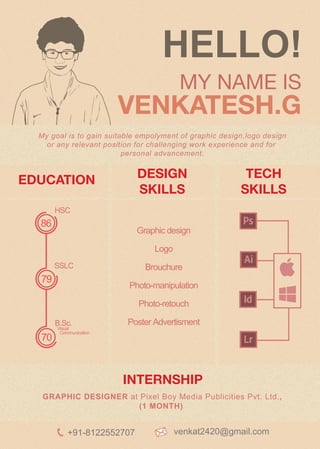 HELLO!
MY NAME IS
VENKATESH.G
My goal is to gain suitable empolyment of graphic design,logo design
or any relevant position for challenging work experience and for
personal advancement.
GRAPHIC DESIGNER at Pixel Boy Media Publicities Pvt. Ltd.,
(1 MONTH)
INTERNSHIP
HSC
SSLC
B.Sc.
Visual
Communication
Graphic design
Logo
Brouchure
Photo-manipulation
Photo-retouch
Poster Advertisment
79
70
86
DESIGN
SKILLS
TECH
SKILLS
EDUCATION
+91-8122552707 venkat2420@gmail.com
 