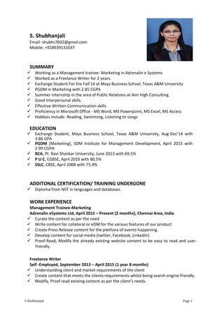 S Shubhanjali Page 1
S. Shubhanjali
Email: shubhs7692@gmail.com
Mobile: +918939133597
SUMMARY
 Working as a Management trainee- Marketing in Adrenalin e Systems
 Worked as a Freelance Writer for 2 years.
 Exchange Student For the Fall'14 at Mays Business School, Texas A&M University
 PGDM in Marketing with 2.85 CGPA
 Summer Internship in the area of Public Relations at Aim High Consulting.
 Good Interpersonal skills.
 Effective Written Communication skills.
 Proficiency in Microsoft Office - MS Word, MS Powerpoint, MS Excel, MS Access
 Hobbies include- Reading, Swimming, Listening to songs
EDUCATION
 Exchange Student, Mays Business School, Texas A&M University, Aug-Dec’14 with
3.86 GPA
 PGDM [Marketing], SDM Institute for Management Development, April 2015 with
2.99 CGPA
 BCA, Pt. Ravi Shankar University, June 2013 with 69.5%
 P U C, CGBSE, April 2010 with 80.5%
 SSLC, CBSE, April 2008 with 75.4%
ADDITONAL CERTIFICATION/ TRAINING UNDERGONE
 Diploma from NIIT in languages and databases.
WORK EXPERIENCE
Management Trainee-Marketing
Adrenalin eSystems Ltd, April 2015 – Present (2 months), Chennai Area, India
 Curate the content as per the need
 Write content for collateral or eDM for the various features of our product
 Create Press Release content for the plethora of events happening.
 Develop content for social media (twitter, Facebook, Linkedin)
 Proof-Read, Modify the already existing website content to be easy to read and user-
friendly.
Freelance Writer
Self -Employed, September 2013 – April 2015 (1 year 8 months)
 Understanding client and market requirements of the client
 Create content that meets the clients requirements whilst being search engine friendly.
 Modify, Proof read existing content as per the client’s needs.
 