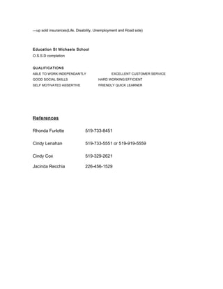 —up sold insurances(Life, Disability, Unemployment and Road side)
Education St Michaels School
O.S.S.D completion
QUALIFICATIONS
ABLE TO WORK INDEPENDANTLY EXCELLENT CUSTOMER SERVICE
GOOD SOCIAL SKILLS HARD WORKING EFFICIENT
SELF MOTIVATED ASSERTIVE FRIENDLY QUICK LEARNER
References
Rhonda Furlotte 519-733-8451
Cindy Lenahan 519-733-5551 or 519-919-5559
Cindy Cox 519-329-2621
Jacinda Recchia 226-456-1529
 