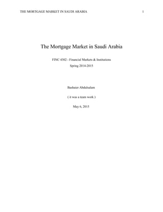 THE MORTGAGE MARKET IN SAUDI ARABIA 1
The Mortgage Market in Saudi Arabia
FINC 4302 - Financial Markets & Institutions
Spring 2014-2015
Bashaier Abdulsalam
( it was a team work )
May 6, 2015
 