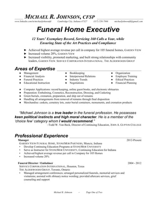 ______ MICHAEL R. JOHNSON, CFSP _________________________________
www.linkedin.com/in/michaeljohnsonfd Cambridge City, Indiana 47327 (317) 550-7866 michaeljohnsonfd@gmail.com
Summary
Funeral Home Executive
12 Years’ Exemplary Record, Servicing 160 Calls a Year, while
Ensuring State of the Art Practices and Compliance
► Achieved highest average revenue per call in company for 105 funeral homes, GARDEN VIEW
► Increased volume 20%, GARDEN VIEW
► Increased visibility, promoted marketing, and built strong relationships with community
leaders, GARDEN VIEW. SERVICE CORPORATION INTERNATIONAL. THE ALDERWOODS GROUP
Areas of Expertise ____________________________________________________________
● Management ● Bookkeeping ● Organization
● Financial Analysis ● Interpersonal Relations ● Employee Training
● Funeral Practices ● Industry Trends ● Ethical Practices
● Educational Instruction ● Negotiations ● Financial Planning
● Computer Applications: record keeping, online guest books, and electronic obituaries
● Preparation: Embalming, Cosmetics, Reconstruction, Dressing, and Casketing
● Green burials, cremation, preparation, and ship out of remains
● Handling all arrangements from removal of remains through final disposition
● Merchandise: caskets, cemetery lots, outer burial containers, monuments, and cremation products
“Michael Johnson is a true leader in the funeral profession. He possesses
keen political instincts and high moral character. He is a member of the
‘choice few’ category whom I would recommend.”
–Todd W. Van Beck, Director of Continuing Education, JOHN A. GUPTON COLLEGE
Professional Experience ___________________________________________________
Manager 2012-Present
GARDEN VIEW FUNERAL HOME, STONEMOR PARTNERS, Muncie, Indiana
• Develop Continuing Education Programs at STONEMOR UNIVERSITY
• Serve as Instructor for STONEMOR UNIVERSITY, Continuing Education for Indiana
• Achieved highest average revenue per call in Company for 105 Homes
• Increased volume 20%
Funeral Director / Embalmer 2004 - 2012
SERVICE CORPORATION INTERNATIONAL, Houston, Texas
THE ALDERWOODS GROUP, Toronto, Ontario
• Managed arrangement conferences; arranged personalized funerals, memorial services and
visitations; assisted with obituary notice wording; provided aftercare services, grief
counseling and support
Michael R. Johnson – Page One of Two
 