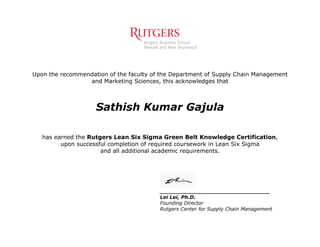 Upon the recommendation of the faculty of the Department of Supply Chain Management
and Marketing Sciences, this acknowledges that
Sathish Kumar Gajula
has earned the Rutgers Lean Six Sigma Green Belt Knowledge Certification,
upon successful completion of required coursework in Lean Six Sigma
and all additional academic requirements.
________________________________
Lei Lei, Ph.D.
Founding Director
Rutgers Center for Supply Chain Management
 