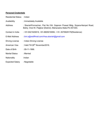 Personal Credentials
Residential Status : Indian
Availability : Immediately Available
Address : SkariahPonnachan, Flat No.104, Gajanan Prasad Bldg, Sopara-Nanpat Road,
Bolinj, Virar-W, Palghar (District), Maharastra State.Pin:401303.
Contact in India : +91-9421620819, +91-8805016956, + 91- 8379929179(Residence)
E-Mail Address : bini.s@rediffmail.com/rhea.skariah@gmail.com
Driving License : Indian Driving License
American Visa : Valid Till 28th
November2016.
Date of Birth : 09-11-1968.
Marital Status : Married
Nationality :Indian
Expected Salary : Negotiable
 