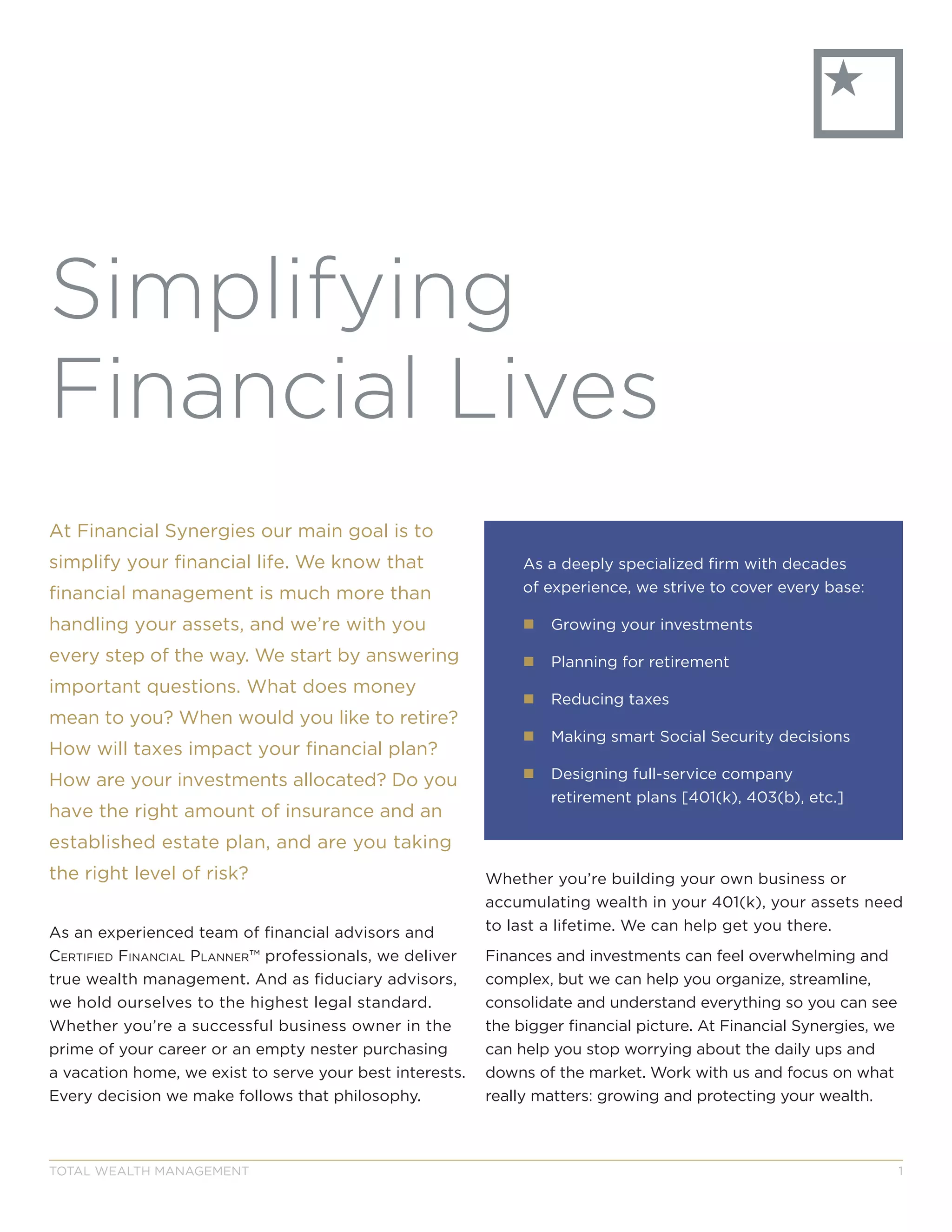 Fc
At Financial Synergies our main goal is to
simplify your financial life. We know that
financial management is much more than
handling your assets, and we’re with you
every step of the way. We start by answering
important questions. What does money
mean to you? When would you like to retire?
How will taxes impact your financial plan?
How are your investments allocated? Do you
have the right amount of insurance and an
established estate plan, and are you taking
the right level of risk?
As an experienced team of financial advisors and
Certified finanCial Planner™ professionals, we deliver
true wealth management. And as fiduciary advisors,
we hold ourselves to the highest legal standard.
Whether you’re a successful business owner in the
prime of your career or an empty nester purchasing
a vacation home, we exist to serve your best interests.
Every decision we make follows that philosophy.
Whether you’re building your own business or
accumulating wealth in your 401(k), your assets need
to last a lifetime. We can help get you there.
Finances and investments can feel overwhelming and
complex, but we can help you organize, streamline,
consolidate and understand everything so you can see
the bigger financial picture. At Financial Synergies, we
can help you stop worrying about the daily ups and
downs of the market. Work with us and focus on what
really matters: growing and protecting your wealth.
Simplifying
Financial Lives
As a deeply specialized firm with decades
of experience, we strive to cover every base:
„„ Growing your investments
„„ Planning for retirement
„„ Reducing taxes
„„ Making smart Social Security decisions
„„ Designing full-service company
retirement plans [401(k), 403(b), etc.]
TOTAL WEALTH MANAGEMENT 1
 