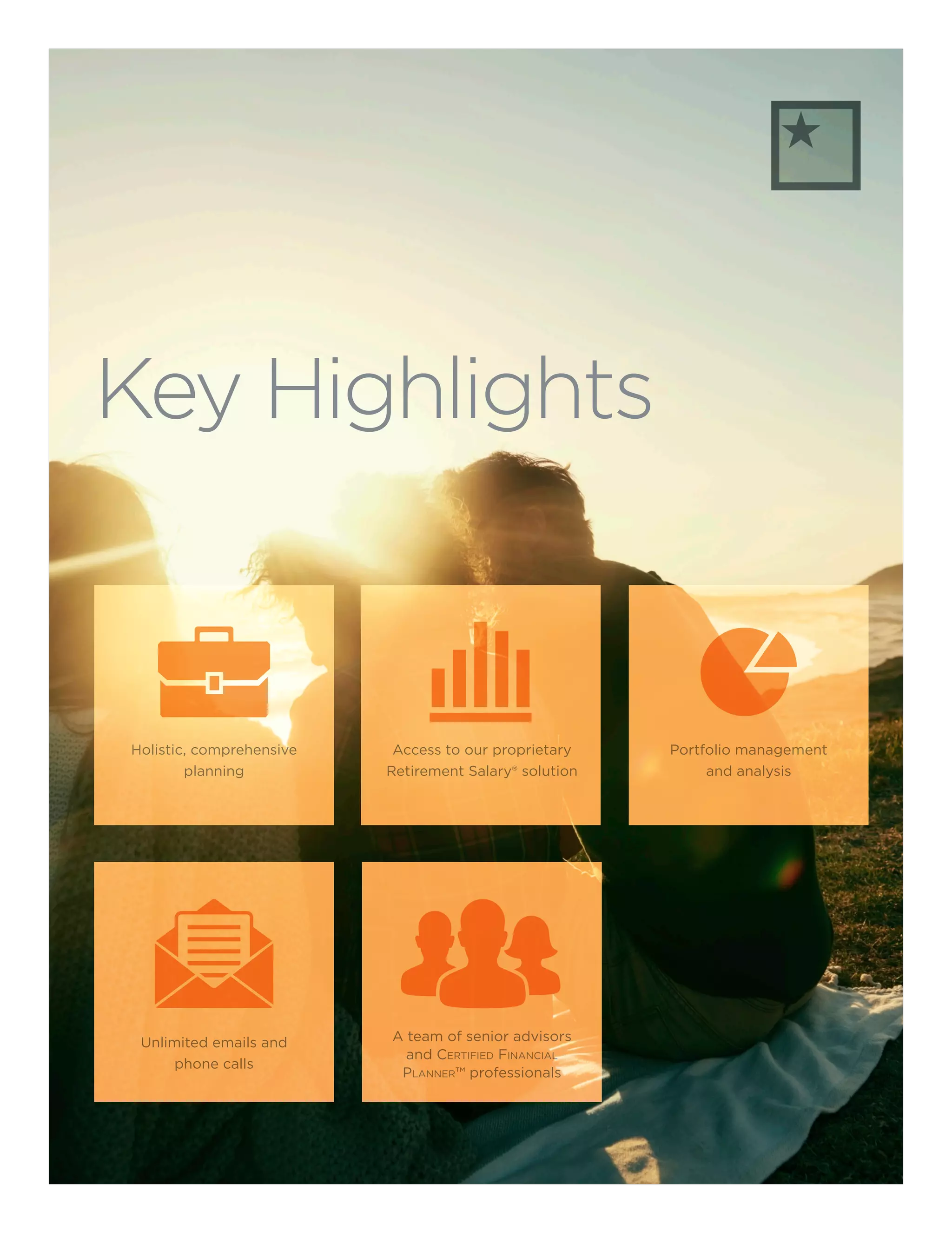 Key Highlights
Unlimited emails and
phone calls
A team of senior advisors
and Certified Financial
Planner™ professionals
Portfolio management
and analysis
Holistic, comprehensive
planning
Access to our proprietary
Retirement Salary® solution
 