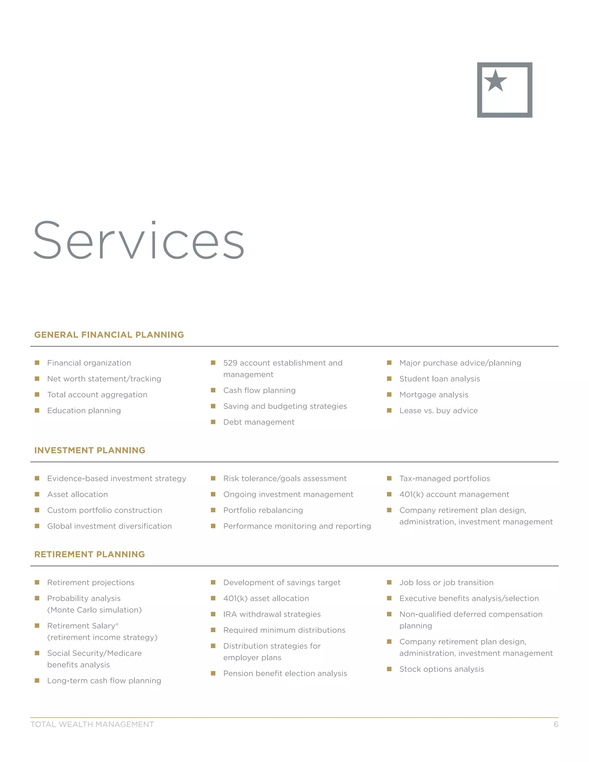 GENERAL FINANCIAL PLANNING
„„ Financial organization
„„ Net worth statement/tracking
„„ Total account aggregation
„„ Education planning
„„ 529 account establishment and
management
„„ Cash flow planning
„„ Saving and budgeting strategies
„„ Debt management
„„ Major purchase advice/planning
„„ Student loan analysis
„„ Mortgage analysis
„„ Lease vs. buy advice
INVESTMENT PLANNING
„„ Evidence-based investment strategy
„„ Asset allocation
„„ Custom portfolio construction
„„ Global investment diversification
„„ Risk tolerance/goals assessment
„„ Ongoing investment management
„„ Portfolio rebalancing
„„ Performance monitoring and reporting
„„ Tax-managed portfolios
„„ 401(k) account management
„„ Company retirement plan design,
administration, investment management
RETIREMENT PLANNING
„„ Retirement projections
„„ Probability analysis
(Monte Carlo simulation)
„„ Retirement Salary®
(retirement income strategy)
„„ Social Security/Medicare
benefits analysis
„„ Long-term cash flow planning
„„ Development of savings target
„„ 401(k) asset allocation
„„ IRA withdrawal strategies
„„ Required minimum distributions
„„ Distribution strategies for
employer plans
„„ Pension benefit election analysis
„„ Job loss or job transition
„„ Executive benefits analysis/selection
„„ Non-qualified deferred compensation
planning
„„ Company retirement plan design,
administration, investment management
„„ Stock options analysis
TOTAL WEALTH MANAGEMENT 6
Services
 