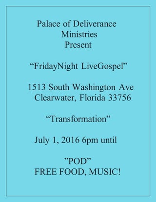 Palace of Deliverance
Ministries
Present
“FridayNight LiveGospel”
1513 South Washington Ave
Clearwater, Florida 33756
“Transformation”
July 1, 2016 6pm until
”POD”
FREE FOOD, MUSIC!
 