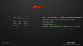 • HTTP server, HTTP client, servlet container
• Open source and commercially usable
• Embeddable
• Composable with small memory footprint
• Asynchronous (never blocks for I/O activity)
Jetty 9.3.x Java 1.8
Jetty 9.0.x Java 1.7
Jetty 8.x Java 1.6
JVM Requirements
Created by
Roman Tereschenko
 