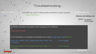 ***
found key for : jetty
Subject: CN=ua-rteresch-dt, OU=Jetty, O=Jetty, L=Kiev, ST=Kiev, C=UA
Issuer: CN=Symantec Trial Secure Server CA - G3
Multiple certificates may be linked in a certificate chain. First one chain [0] always sender’s certificate.
*** Certificate chain
chain [1] = [ chain [2] = [
Subject: CN=Symantec Trial Secure Server CA - G3 Subject: CN=VeriSign Trial Secure Server Root CA
Troubleshooting
TLS debugging
-Djavax.net.debug=ssl
handshake
trustmanager
SunJSSE has a built-in debug facility activated by system property
javax.net.debug
Options:
***
Search criteria
 