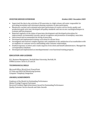 INVESTOR SERVICES SUPERVISOR October 2003-November 2009
 Supervised the day to day activities of 50 associates in a high volume callcenter responsible for
providing investment and retirement planning assistance to plan participants.
 Monitored, coached, and evaluated associates performance to ensure service levels, quality and
production goals were met; developed call quality standards and one on one coachingtechniques to
evaluate staff development.
 Reported regularly on the status of associates development and developed action plans for
improvement; recommended rewards, special recognition and promotion of exemplary associates.
 Interviewed and recommended the hiring of associates.
 Developed and implemented training curriculum for all new hires.
 Investigated and resolved complex inquiries and complaints to the satisfaction of accountholders with
an emphasis on customer service and building solid customer relationships.
 Drafted responses to letters and e-mails inquiries from client and benefit administrators. Managed the
correspondence database.
 Developed and implemented an interdepartmental cross functional training program.
EDUCATION AND LICENSES
B.S., Business Management, NorfolkState University,Norfolk,VA
FINRA Licenses: Series 6, 63 and 26
TECHNOLOGICALSKILLS
MicrosoftOffice:Word,Excel, PowerPoint
CC Pulse and NICE Call Monitoring Systems
Computer Telephony Integration
AWARDS/ACHIEVEMENTS
Employee of the Month forOutstanding Performance
Mentor Protégé Program Participant
Received President High Achievement Award forOutstanding Performance
Quality Customer ServiceAwards and Sales Awards
 