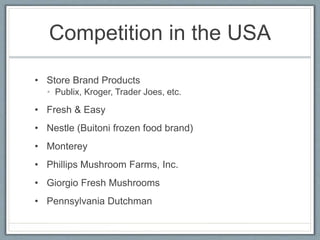 Competition in the USA
• Store Brand Products
• Publix, Kroger, Trader Joes, etc.
• Fresh & Easy
• Nestle (Buitoni frozen food brand)
• Monterey
• Phillips Mushroom Farms, Inc.
• Giorgio Fresh Mushrooms
• Pennsylvania Dutchman
 