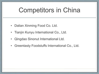 Competitors in China
• Dalian Xinming Food Co. Ltd.
• Tianjin Kunyu International Co., Ltd.
• Qingdao Sinonut International Ltd.
• Greentasty Foodstuffs International Co., Ltd.
 