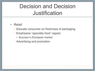 Decision and Decision
Justification
• Retail
• Educate consumer on freshness of packaging
• Emphasize “specialty food” aspect
• Success in European market
• Advertising and promotion
 