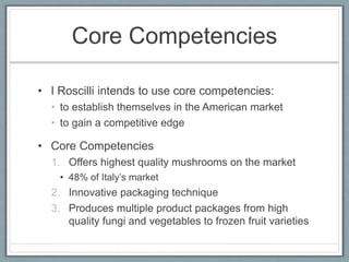 Core Competencies
• I Roscilli intends to use core competencies:
• to establish themselves in the American market
• to gain a competitive edge
• Core Competencies
1. Offers highest quality mushrooms on the market
• 48% of Italy’s market
2. Innovative packaging technique
3. Produces multiple product packages from high
quality fungi and vegetables to frozen fruit varieties
 