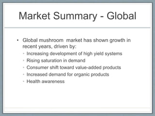 Market Summary - Global
• Global mushroom market has shown growth in
recent years, driven by:
• Increasing development of high yield systems
• Rising saturation in demand
• Consumer shift toward value-added products
• Increased demand for organic products
• Health awareness
 