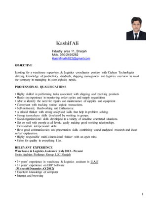 1
KashifAli
Industry area 11, Sharjah
Mob. 050-2495282
Kashifmalik922@gmail.com
OBJECTIVE
Looking for a warehouse supervisor & Logistics coordinator position with Ciphers Technologies
utilizing knowledge of productivity standards, shipping management and logistics overview to assist
the company in managing its core logistics needs.
PROFESSIONAL QUALIFICATIONS
• Highly skilled in performing tasks associated with shipping and receiving products
• Hands on experience in monitoring order cycles and supply requisitions
• Able to identify the need for repairs and maintenance of supplies and equipment
• Conversant with tracking routine logistic transactions.
• Self-motivated, Hardworking and Enthusiastic.
• A critical thinker with strong analytical skills that help in problem solving.
• Strong team-player skills developed by working in groups.
• Good organizational skills developed in a variety of deadline orientated situations.
• Get on well with people at all levels, easily making good working relationships.
Demonstrate interpersonal skills.
• Have good communication and presentation skills combining sound analytical research and clear
verbal explanation.
• Highly responsible multi-dimensional thinker with an open mind.
• Strive for quality in everything I do.
RELEVANT EXPERIENCE
Warehouse & Logistics Assistance | July 2013 – Present
Swiss Arabian Perfumes Group LLC Sharjah
• 3+ years’ experience in warehouse & Logistics assistant in U.A.E
• 3+ years’ experience on ERP Software
(Microsoft Dynamics AX2012)
• Excellent knowledge of computer
• Internet and browsing
 