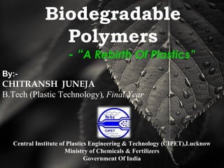 Biodegradable
Polymers
- “A Rebirth Of Plastics”
By:-
CHITRANSH JUNEJA
B.Tech (Plastic Technology), Final Year
Central Institute of Plastics Engineering & Technology (CIPET),Lucknow
Ministry of Chemicals & Fertilizers
Government Of India
 