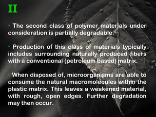 II
• The second class of polymer materials under
consideration is partially degradable.
• Production of this class of materials typically
includes surrounding naturally produced fibers
with a conventional (petroleum based) matrix.
• When disposed of, microorganisms are able to
consume the natural macromolecules within the
plastic matrix. This leaves a weakened material,
with rough, open edges. Further degradation
may then occur.
 