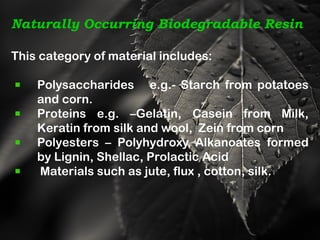 Naturally Occurring Biodegradable Resin
This category of material includes:
Polysaccharides e.g.- Starch from potatoes
and corn.
Proteins e.g. –Gelatin, Casein from Milk,
Keratin from silk and wool, Zein from corn
Polyesters – Polyhydroxy Alkanoates formed
by Lignin, Shellac, Prolactic Acid
Materials such as jute, flux , cotton, silk.
 