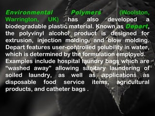 Environmental Polymers (Woolston,
Warrington, UK) has also developed a
biodegradable plastic material. Known as Depart,
the polyvinyl alcohol product is designed for
extrusion, injection molding, and blow molding.
Depart features user-controlled solubility in water,
which is determined by the formulation employed.
Examples include hospital laundry bags which are
“washed away” allowing sanitary laundering of
soiled laundry, as well as applications as
disposable food service items, agricultural
products, and catheter bags .
 