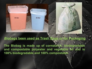 Biobags been used as Trash Bags or for Packaging
The Biobag is made up of cornstarch, biodegradable
and compostable polyester and vegetable oil and is
100% biodegradable and 100% compostable.
 