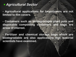 Agricultural Sector
- Agricultural applications for biopolymers are not
limited to film covers.
- Containers such as biodegradable plant pots and
disposable composting containers and bags are
areas of interest.
- Fertilizer and chemical storage bags which are
biodegradable are also applications that material
scientists have examined.
 