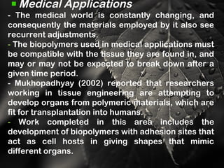 Medical Applications
- The medical world is constantly changing, and
consequently the materials employed by it also see
recurrent adjustments.
- The biopolymers used in medical applications must
be compatible with the tissue they are found in, and
may or may not be expected to break down after a
given time period.
- Mukhopadhyay (2002) reported that researchers
working in tissue engineering are attempting to
develop organs from polymeric materials, which are
fit for transplantation into humans.
- Work completed in this area includes the
development of biopolymers with adhesion sites that
act as cell hosts in giving shapes that mimic
different organs.
 