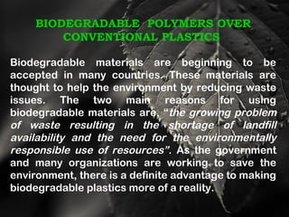 BIODEGRADABLE POLYMERS OVER
CONVENTIONAL PLASTICS
Biodegradable materials are beginning to be
accepted in many countries. These materials are
thought to help the environment by reducing waste
issues. The two main reasons for using
biodegradable materials are, “the growing problem
of waste resulting in the shortage of landfill
availability and the need for the environmentally
responsible use of resources”. As the government
and many organizations are working to save the
environment, there is a definite advantage to making
biodegradable plastics more of a reality.
 