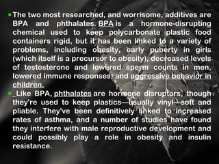 The two most researched, and worrisome, additives are
BPA and phthalates. BPA is a hormone-disrupting
chemical used to keep polycarbonate plastic food
containers rigid, but it has been linked to a variety of
problems, including obesity, early puberty in girls
(which itself is a precursor to obesity), decreased levels
of testosterone and lowered sperm counts in men,
lowered immune responses, and aggressive behavior in
children.
Like BPA, phthalates are hormone disruptors, though
they're used to keep plastics—usually vinyl—soft and
pliable. They've been definitively linked to increased
rates of asthma, and a number of studies have found
they interfere with male reproductive development and
could possibly play a role in obesity and insulin
resistance.
 