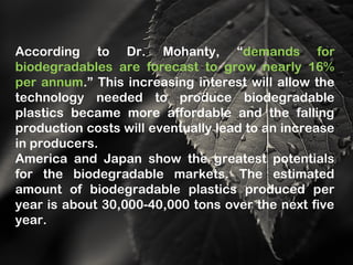 According to Dr. Mohanty, “demands for
biodegradables are forecast to grow nearly 16%
per annum.” This increasing interest will allow the
technology needed to produce biodegradable
plastics became more affordable and the falling
production costs will eventually lead to an increase
in producers.
America and Japan show the greatest potentials
for the biodegradable markets. The estimated
amount of biodegradable plastics produced per
year is about 30,000-40,000 tons over the next five
year.
 