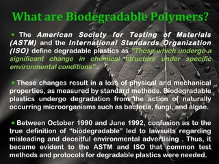 What are Biodegradable Polymers?
The American Society for Testing of Materials
(ASTM) and the International Standards Organization
(ISO) define degradable plastics as “Those which undergo a
significant change in chemical structure under specific
environmental conditions” .
These changes result in a loss of physical and mechanical
properties, as measured by standard methods. Biodegradable
plastics undergo degradation from the action of naturally
occurring microorganisms such as bacteria, fungi, and algae.
Between October 1990 and June 1992, confusion as to the
true definition of “biodegradable” led to lawsuits regarding
misleading and deceitful environmental advertising . Thus, it
became evident to the ASTM and ISO that common test
methods and protocols for degradable plastics were needed.
 