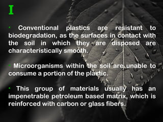 I
• Conventional plastics are resistant to
biodegradation, as the surfaces in contact with
the soil in which they are disposed are
characteristically smooth.
• Microorganisms within the soil are unable to
consume a portion of the plastic.
• This group of materials usually has an
impenetrable petroleum based matrix, which is
reinforced with carbon or glass fibers.
 