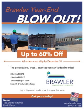 Get yours today!
20-60 mil HDPE
20-40 mil LLDPE
30-60 mil Super Scrim
Smooth & Textured Surfaces
Brawler Year-End
BLOW OUT!
Up to 60% Off
All orders must ship by December 31
The products you trust… at prices you can’t afford to miss!
Hurry! Discounted products are first come, first serve.
Name
Title, Brawler Industries
Email | Phone
www.brawler.com
800.364.7688
 