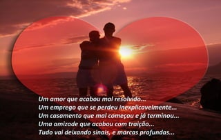 Um amor que acabou mal resolvido...
Um emprego que se perdeu inexplicavelmente...
Um casamento que mal começou e já terminou...
Uma amizade que acabou com traição...
Tudo vai deixando sinais, e marcas profundas...
 