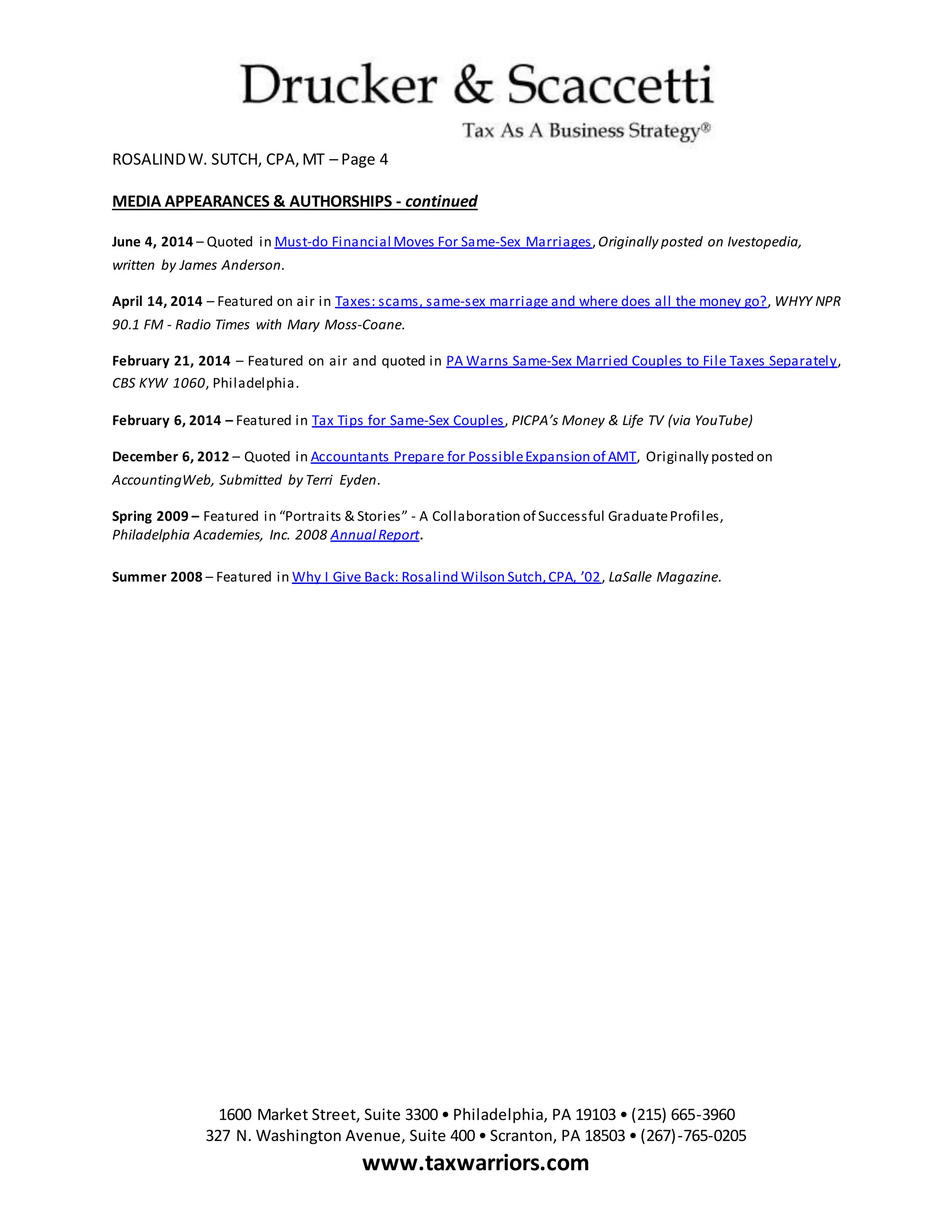 ROSALINDW. SUTCH, CPA,MT – Page 4
1600 Market Street, Suite 3300 • Philadelphia, PA 19103 • (215) 665-3960
327 N. Washington Avenue, Suite 400 • Scranton, PA 18503 • (267)-765-0205
www.taxwarriors.com
MEDIA APPEARANCES & AUTHORSHIPS - continued
June 4, 2014 – Quoted in Must-do Financial Moves For Same-Sex Marriages,Originally posted on Ivestopedia,
written by James Anderson.
April 14, 2014 – Featured on air in Taxes: scams, same-sex marriage and where does all the money go?, WHYY NPR
90.1 FM - Radio Times with Mary Moss-Coane.
February 21, 2014 – Featured on air and quoted in PA Warns Same-Sex Married Couples to File Taxes Separately,
CBS KYW 1060, Philadelphia.
February 6, 2014 – Featured in Tax Tips for Same-Sex Couples, PICPA’s Money & Life TV (via YouTube)
December 6, 2012 – Quoted in Accountants Prepare for PossibleExpansion of AMT, Originally posted on
AccountingWeb, Submitted by Terri Eyden.
Spring 2009 – Featured in “Portraits & Stories” - A Collaboration of Successful GraduateProfiles,
Philadelphia Academies, Inc. 2008 Annual Report.
Summer 2008 – Featured in Why I Give Back: Rosalind Wilson Sutch,CPA, ’02, LaSalle Magazine.
 
