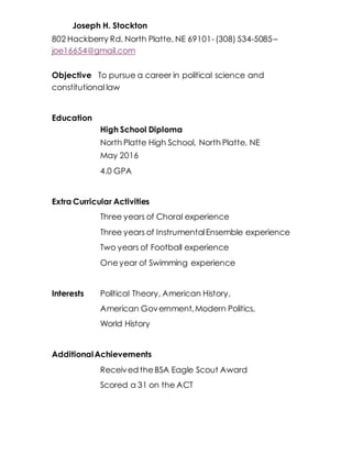 Joseph H. Stockton
802 Hackberry Rd, North Platte, NE 69101-(308) 534-5085–
joe16654@gmail.com
Objective To pursue a career in political science and
constitutional law
Education
High School Diploma
North Platte High School, North Platte, NE
May 2016
4.0 GPA
Extra Curricular Activities
Three years of Choral experience
Three years of InstrumentalEnsemble experience
Two years of Football experience
Oneyear of Swimming experience
Interests Political Theory, American History,
American Government,Modern Politics,
World History
AdditionalAchievements
Received theBSA Eagle Scout Award
Scored a 31 on the ACT
 