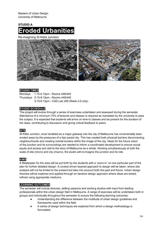 Masters of Urban Design
University of Melbourne
STUDIO A
Eroded Urbanities
Re-imagining St Kilda Junction
STUDIO TIMES
Mondays 1:15-4:15pm - Rooms 448/449
Thursdays 5:15-8:15pm - Rooms 448/449
5:15-6:15pm - CAD Lab 246 (Week 2-5 only)
STUDIO SCHEDULE
The project will evolve through a series of exercises undertaken and assessed during the semester.
Attendance of a minimum 75% of lectures and classes is required as mandated by the university to pass
the subject. It is expected that students will arrive on time to classes and be present for the duration of
the class, contributing to discussion and giving critical feedback to peers.
SITE
St Kilda Junction, once heralded as a major gateway into the city of Melbourne has incrementally been
eroded away by the pressures of a fast paced city. This has created both physical barriers disconnecting
neighbourhoods and creating mental borders within the image of the city. Ideas for the future vision
of the junction and its surroundings are needed to inform a coordinated development to ensure social
equity and access and add to the story of Melbourne as a whole. Working simultaneously at both the
scale of site (micro) and city (macro), the studio will re-imagine the junction and its role.
AIMS
A Masterplan for the area will be put forth by the students with a ‘zoom-in’ on one particular part of the
plan for further detailed design. A context driven layered approach to design will be taken, where site
analysis will not be limited to the present but take into account both the past and future. Urban design
theories will be explored and applied through an iterative design approach where ideas are tested,
refined using appropriate mediums.
LEARNING OUTCOMES
The semester will include lectures, skilling sessions and working studios with input from leading
professionals within the urban design field in Melbourne. A range of exercises will be undertaken both in
groups and individually throughout the semester to ensure the following learning outcomes:
● Understanding the difference between the multitude of urban design guidelines and
frameworks used within the field.
● A series of design techniques are explored from which a design methodology is
formulated.
1/4
 