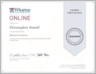 EDUCA
T
ION FOR EVE
R
YONE
CO
U
R
S
E
C E R T I F
I
C
A
TE
COURSE
CERTIFICATE
APRIL 09, 2016
Christopher Powell
Operations Analytics
an online non-credit course authorized by University of Pennsylvania and offered
through Coursera
has successfully completed
Senthil Veeraraghavan, Sergei Savin, Noah Gans
The Wharton School
Verify at coursera.org/verify/E6ZUM6BAVTRC
Coursera has confirmed the identity of this individual and
their participation in the course.
 