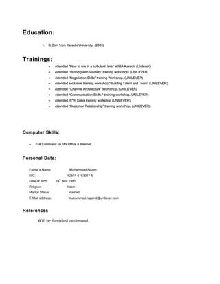 EducationEducation::
1.1. B.Com from Karachi University (2003)B.Com from Karachi University (2003)
Trainings:Trainings:
•• Attended *How to win in a turbulent time* at IBA Karachi (Unilever)Attended *How to win in a turbulent time* at IBA Karachi (Unilever)
•• Attended “Winning with Visibility” training workshop. (UNILEVER)Attended “Winning with Visibility” training workshop. (UNILEVER)
•• Attended “Negotiation Skills” training Workshop. (UNILEVER)Attended “Negotiation Skills” training Workshop. (UNILEVER)
•• Attended exclusive training workshop “Building Talent and Team” (UNILEVER)Attended exclusive training workshop “Building Talent and Team” (UNILEVER)
•• Attended *Channel Architecture” Workshop. (UNILEVER)Attended *Channel Architecture” Workshop. (UNILEVER)
•• Attended *Communication Skills * training workshop.(UNILEVER)Attended *Communication Skills * training workshop.(UNILEVER)
•• Attended (6*9) Sales training workshop (UNILEVER)Attended (6*9) Sales training workshop (UNILEVER)
•• Attended “Customer Relationship” training workshop. (UNILEVER)Attended “Customer Relationship” training workshop. (UNILEVER)
Computer Skills:Computer Skills:
•• Full Command on MS Office & Internet.Full Command on MS Office & Internet.
Personal Data:Personal Data:
Father’s Name: Mohammad Nazim
NIC: 42501-6163267-5
Date of Birth: 24
th
Nov 1981
Religion: Islam
Marital Status: Married
E-Mail address: Muhammad.najam2@unilever.com
ReferencesReferences
Will be furnished on demand.
 