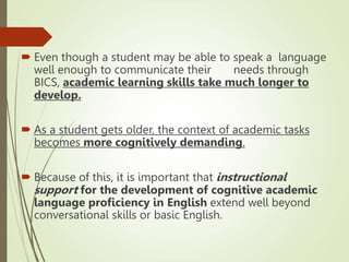  Even though a student may be able to speak a language
well enough to communicate their needs through
BICS, academic learning skills take much longer to
develop.
 As a student gets older, the context of academic tasks
becomes more cognitively demanding.
 Because of this, it is important that instructional
support for the development of cognitive academic
language proficiency in English extend well beyond
conversational skills or basic English.
 