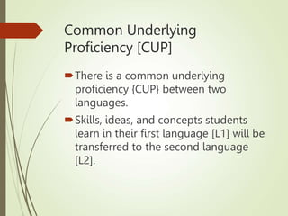 Common Underlying
Proficiency [CUP]
There is a common underlying
proficiency {CUP} between two
languages.
Skills, ideas, and concepts students
learn in their first language [L1] will be
transferred to the second language
[L2].
 