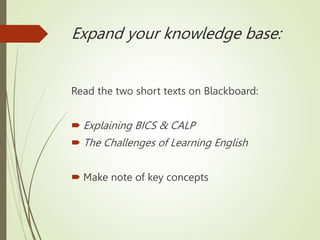 Expand your knowledge base:
Read the two short texts on Blackboard:
 Explaining BICS & CALP
 The Challenges of Learning English
 Make note of key concepts
 