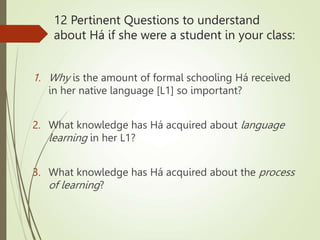 12 Pertinent Questions to understand
about Há if she were a student in your class:
1. Why is the amount of formal schooling Há received
in her native language [L1] so important?
2. What knowledge has Há acquired about language
learning in her L1?
3. What knowledge has Há acquired about the process
of learning?
 