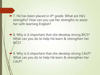  7. Há has been placed in 4th grade. What are Há’s
strengths? How can you use her strengths to assist
her with learning English?
 8. Why is it important that she develop strong BICS?
What can you do to help Há learn & strengthen her
BICS?
 9. Why is it important that she develop strong CALP?
What can you do to help Há learn & strengthen her
CALP?
 