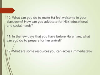 10. What can you do to make Há feel welcome in your
classroom? How can you advocate for Há’s educational
and social needs?
11. In the few days that you have before Há arrives, what
can you do to prepare for her arrival?
12. What are some resources you can access immediately?
 