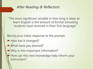 After Reading & Reflection:
“The most significant variable in how long it takes to
learn English is the amount of formal schooling
students have received in their first language.”
Revisit your initial response to the prompt:
 How has it changed?
 What have you learned?
 Why is this important information?
 How can this new knowledge help inform your
instruction?
 