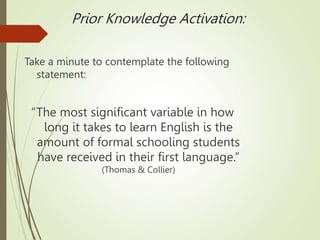 Prior Knowledge Activation:
Take a minute to contemplate the following
statement:
“The most significant variable in how
long it takes to learn English is the
amount of formal schooling students
have received in their first language.”
(Thomas & Collier)
 